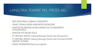 LANJUTAN TEMPAT PKL PRODI AKL
8. BPJS KESEHATAN CABANG SURAKARTA
9. DINAS TENAGA KERJA KABUPATEN WONOGIRI
10. KANTOR PELAYANAN PAJAK DAERAH DIY DI KABUPATEN
GUNUNGKIDUL
11. KANTOR POS BESAR SOLO
12. PT. BPR BKK JATENG Cabang Wonogiri Kantor Kas Wuryantoro
13. PT BPR BKK JATENG Cabang Wonogiri Kantor Kas Eromoko15.KPPD
SAMSAT SLEMAN
14. DINAS PENDIDIKAN Kab.Gunungkidul
 
