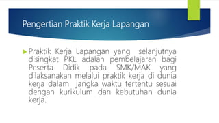 Pengertian Praktik Kerja Lapangan
Praktik Kerja Lapangan yang selanjutnya
disingkat PKL adalah pembelajaran bagi
Peserta Didik pada SMK/MAK yang
dilaksanakan melalui praktik kerja di dunia
kerja dalam jangka waktu tertentu sesuai
dengan kurikulum dan kebutuhan dunia
kerja.
 