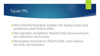 Tujuan PKL
Menumbuhkembangkan karakter dan budaya kerja yang
profesional pada Peserta Didik;
Meningkatkan kompetensi Peserta Didik sesuai kurikulum
dan kebutuhan dunia kerja;
Menyiapkan kemandirian Peserta Didik untuk bekerja
dan/atau berwirausaha.
 