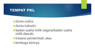 TEMPAT PKL
dunia usaha;
dunia industri;
badan usaha milik negara/badan usaha
milik daerah;
instansi pemerintah; atau
lembaga lainnya.
 