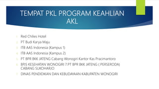 TEMPAT PKL PROGRAM KEAHLIAN
AKL
1. Red Chilies Hotel
2. PT Budi Karya Maju
3. ITB AAS Indonesia (Kampus 1)
4. ITB AAS Indonesia (Kampus 2)
5. PT BPR BKK JATENG Cabang Wonogiri Kantor Kas Pracimantoro
6. BPJS KESEHATAN WONOGIRI 7.PT BPR BKK JATENG ( PERSERODA)
CABANG SUKOHARJO
7. DINAS PENDIDIKAN DAN KEBUDAYAAN KABUPATEN WONOGIRI
 