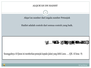  ……
Sesungguhnya Al Quran ini memberikan petunjuk kepada (jalan) yang lebih Lurus …. (QS. Al Israa : 9)
6/14/2014
2
Alqur’an sumber dari segala sumber Petunjuk
Hadist adalah contoh dari semua contoh yang baik.
ALQUR’AN DN HADIST
 