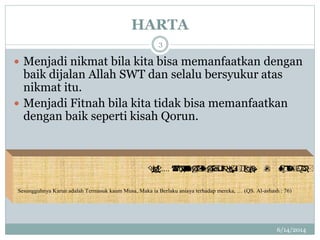 HARTA
6/14/2014
3
 Menjadi nikmat bila kita bisa memanfaatkan dengan
baik dijalan Allah SWT dan selalu bersyukur atas
nikmat itu.
 Menjadi Fitnah bila kita tidak bisa memanfaatkan
dengan baik seperti kisah Qorun.
 …..
Sesungguhnya Karun adalah Termasuk kaum Musa, Maka ia Berlaku aniaya terhadap mereka, … (QS. Al-ashash : 76)
 