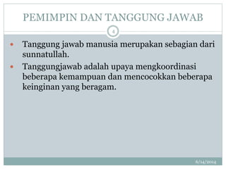 PEMIMPIN DAN TANGGUNG JAWAB
6/14/2014
4
 Tanggung jawab manusia merupakan sebagian dari
sunnatullah.
 Tanggungjawab adalah upaya mengkoordinasi
beberapa kemampuan dan mencocokkan beberapa
keinginan yang beragam.
 