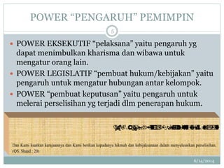 POWER “PENGARUH” PEMIMPIN
6/14/2014
5
 POWER EKSEKUTIF “pelaksana” yaitu pengaruh yg
dapat menimbulkan kharisma dan wibawa untuk
mengatur orang lain.
 POWER LEGISLATIF “pembuat hukum/kebijakan” yaitu
pengaruh untuk mengatur hubungan antar kelompok.
 POWER “pembuat keputusan” yaitu pengaruh untuk
melerai perselisihan yg terjadi dlm penerapan hukum.
 
Dan Kami kuatkan kerajaannya dan Kami berikan kepadanya hikmah dan kebijaksanaan dalam menyelesaikan perselisihan.
(QS. Shaad : 20)
 