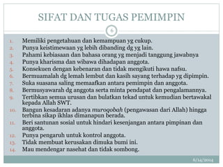 SIFAT DAN TUGAS PEMIMPIN
6/14/2014
6
1. Memiliki pengetahuan dan kemampuan yg cukup.
2. Punya keistimewaan yg lebih dibanding dg yg lain.
3. Pahami kebiasaan dan bahasa orang yg menjadi tanggung jawabnya
4. Punya kharisma dan wibawa dihadapan anggota.
5. Konsekuen dengan kebenaran dan tidak mengikuti hawa nafsu.
6. Bermuamalah dg lemah lembut dan kasih sayang terhadap yg dipimpin.
7. Suka suasana saling memaafkan antara pemimpin dan anggota.
8. Bermusyawarah dg anggota serta minta pendapat dan pengalamannya.
9. Tertibkan semua urusan dan bulatkan tekad untuk kemudian bertawakal
kepada Allah SWT.
10. Bangun kesadaran adanya muroqobah (pengawasan dari Allah) hingga
terbina sikap ikhlas dimanapun berada.
11. Beri santunan sosial untuk hindari kesenjangan antara pimpinan dan
anggota.
12. Punya pengaruh untuk kontrol anggota.
13. Tidak membuat kerusakan dimuka bumi ini.
14. Mau mendengar nasehat dan tidak sombong.
 
