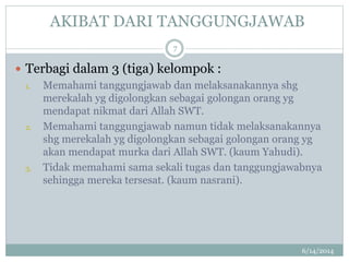 AKIBAT DARI TANGGUNGJAWAB
6/14/2014
7
 Terbagi dalam 3 (tiga) kelompok :
1. Memahami tanggungjawab dan melaksanakannya shg
merekalah yg digolongkan sebagai golongan orang yg
mendapat nikmat dari Allah SWT.
2. Memahami tanggungjawab namun tidak melaksanakannya
shg merekalah yg digolongkan sebagai golongan orang yg
akan mendapat murka dari Allah SWT. (kaum Yahudi).
3. Tidak memahami sama sekali tugas dan tanggungjawabnya
sehingga mereka tersesat. (kaum nasrani).
 