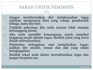SARAN UNTUK PEMIMPIN
6/14/2014
8
1. Jangan memberanikan diri melaksanakan tugas
sebelum mempunyai ilmu yang cukup; gunakanlah
telinga, mata dan hati.
2. Tolaklah pekerjaan jika anda merasa tidak mampu
bertanggung jawab.
3. Jika anda memiliki kemampuan untuk memikul
tanggung jawab sebuah tugas, ikutilah jalan yang lurus
dalam merealisasikan.
4. Hindarkan kelengahan saat menjalankan tugas;
jadikan diri sendiri, teman dan alat yang selalu
mengingatkan.
5. Buatlah tekad anda dalam merealisasikan tugas dan
jangan berputus asa.
 