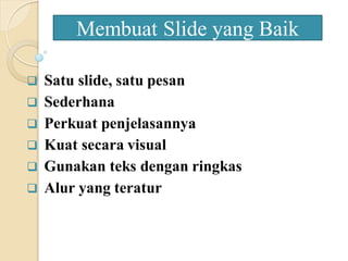  Satu slide, satu pesan
 Sederhana
 Perkuat penjelasannya
 Kuat secara visual
 Gunakan teks dengan ringkas
 Alur yang teratur
Membuat Slide yang Baik
 