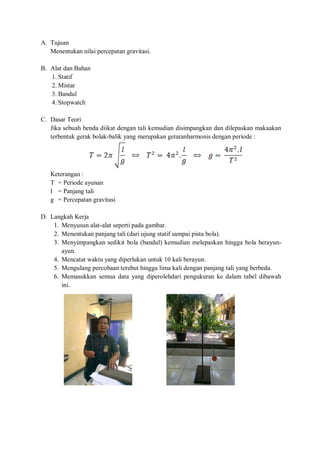 A. Tujuan 
Menentukan nilai percepatan gravitasi. 
B. Alat dan Bahan 
1. Statif 
2. Mistar 
3. Bandul 
4. Stopwatch 
C. Dasar Teori 
Jika sebuah benda diikat dengan tali kemudian disimpangkan dan dilepaskan makaakan terbentuk gerak bolak-balik yang merupakan getaranharmonis dengan periode : 
Keterangan : 
T = Periode ayunan 
l = Panjang tali 
g = Percepatan gravitasi 
D. Langkah Kerja 
1. Menyusun alat-alat seperti pada gambar. 
2. Menentukan panjang tali (dari ujung statif sampai pista bola). 
3. Menyimpangkan sedikit bola (bandul) kemudian melepaskan hingga bola berayun- ayun. 
4. Mencatat waktu yang diperlukan untuk 10 kali berayun. 
5. Mengulang percobaan terebut hingga lima kali dengan panjang tali yang berbeda. 
6. Memasukkan semua data yang diperolehdari pengukuran ke dalam tabel dibawah ini. 
 