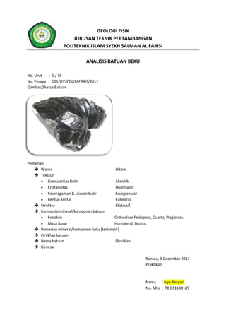 GEOLOGI FISIK
JURUSAN TEKNIK PERTAMBANGAN
POLITEKNIK ISLAM SYEKH SALMAN AL FARISI
ANALISIS BATUAN BEKU
No. Urut : 1 / 16
No. Peraga : 001/OV/POLISAFARIS/2011
Gambar/Sketsa Batuan
Pemerian
 Warna : Hitam.
 Tekstur :
Granularitas Butir : Afanitik.
Kristanilitas : Holohialin.
Keseragaman & ukuran butir : Equigranular.
Bentuk kristal : Euhedral.
 Struktur : Ekstrusif.
 Komposisi mineral/komponen batuan :
Fenokris :Orthoclase Feldspard, Quartz, Plagioklas.
Masa dasar :Hornblend, Biotite.
 Pemerian mineral/komponen batu (terlampir)
 Ciri khas batuan :
 Nama batuan : Obsidian
 Genesa :
Rantau, 9 Desember 2011
Praktikan
Nama : Isya Ansyari
No. Mhs : TB 031100185
 