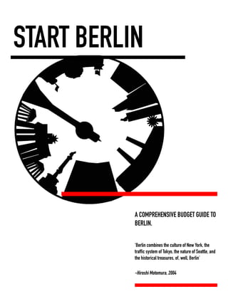START BERLIN 
download full E-Book: http://www.lulu.com/content/e-book/start-berlin/15327893 
A COMPREHENSIVE BUDGET GUIDE TO 
BERLIN. 
‘Berlin combines the culture of New York, the 
traffic system of Tokyo, the nature of Seattle, and 
the historical treasures, of, well, Berlin’ 
-Hiroshi Motomura, 2004 
 