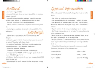 Survival Guide 
Survival Guide 
Scotland …had its own king until 1603. 
…has an official motto: Nemo me impune lacessit (No one provokes 
me with impunity). 
…has three officially recognised languages: English, Scottish and 
Scottish Gaelic, with just 1% of the population using the latter. 
…has some 790 islands - 130 of which are inhabited. 
…is home to famous inventions like telephone, television and penicil-lin. 
…has the highest population of redheads in the world (13% of the 
population). Edinburgh 
...is the Scottish capital, but only the second largest city after 
Glasgow. 
...is the only capital worldwide whose main train station is named af-ter 
a book (“Waverley” by Sir Walter Scott). 
...its nickname “Auld Reekie” (Old Smoky) marks an era when the 
city’s buildings burnt a lot of wood and coal for heat. 
...was built on seven hills, like Rome. 
...was the first city in the world to have its own fire brigade. 
...has a population of 450,000, but during August figures double be-cause 
of the Edinburgh Festival. 
...the Old and New Towns of the city have been designated a UNESCO 
World Heritage Site. 
...was designated the world’s first UNESCO City of Literature in 2004. 
General Information 
When visiting Scotland there are a few things that should not be for-gotten: 
- Call 999 or 112 in the case of an emergency. 
- The national currency is the British Pound. 1 Pound = 100 Pence 
- The UK follows the Greenwich Mean Time (GMT). From the end of 
March until Mid-October the Daylight Saving Time is in place (GMT + 
1 hour) 
- If you’re not from the UK bring a travel adapter for the sockets. 
- Don’t forget that cars drive on the left side of the streets. Be careful 
when crossing the road! 
- When you get on the bus, bring the exact amount of money for the 
bus fare. If you don’t, you will not get any change. 
- In most pubs there is a self-service system in place. Waiters will not 
come to your table to take your order but you have to go to the bar 
to do so. 
- Although the UK uses the metric system for measurement, you’ll 
sometimes come across inches, miles and pints. 
1 inch = 2,54 cm 1 pint = 0,568 l 
1 foot = 30,48 cm 1 mile = 1,61 km 
1 pint = 0,568 l 1 pound = 453,95 g 
8 9 
travel_guide2014.indd 8-9 27.09.2014 12:50:01 
 