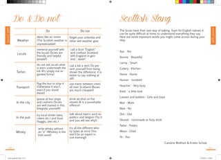 Survival Guide 
Survival Guide 
Do & Do not 
Do Do not 
Weather 
dress like an onion 
(The Scottish weather is 
unpredictable!) 
forget your umbrella and 
other wet-weather gear 
Locals 
immerse yourself with 
the locals (Scots are 
friendly and helpful 
people!) 
call a Scot “English” 
and confuse Scotland 
with England in gen-eral 
- never! 
Tartan 
do not ask locals what 
is worn underneath the 
kilt (It’s simply not re-garded 
funny) 
call a kilt a skirt (To pre-vent 
yourself from being 
shown the difference, it is 
better to say nothing at 
all!) 
Transport 
flag the bus to stop it 
(Otherwise it won’t, 
even if you stand 
there!) 
use trains between cities 
all over Scotland (Buses 
are much cheaper!) 
queue at bus stops 
and cashiers (Scots 
are well trained in this. 
Integrate yourself!) 
drink alcohol on the 
streets (It is a punishable 
offence) 
In the city 
In the pub 
try local drinks (ales, 
ciders etc.) and food 
(haggis, pies etc.) 
talk about topics such as 
politics and religion (Try it 
and you will see why!) 
Whisky 
write whisky without 
an “e” (Whiskey is the 
Irish word) 
try all the different whis-ky 
types at once (You 
won’t be an expert in 
one evening!) 
Scottish Slang 
The Scots have their own way of talking. Even for English natives it 
can be quite difficult at times to understand everything they say. 
Here are some important words you might come across during your 
stay. 
Aye - Yes 
Bonnie - Beautiful 
canny - Smart 
Cullery - Kitchen 
Hame - Home 
Hunner - hundred 
Hoachin’ - Very busy 
Keek - a little look 
Lassies and laddies - Girls and boys 
Mair - More 
Naw - No 
Oot - Out 
Skoosh - Lemonade or fizzy drink 
Tattie - Potato 
Wean - Child 
Ye - You 
Caroline Wolfram & Kristin Scholz 
10 11 
travel_guide2014.indd 10-11 27.09.2014 12:50:01 
 