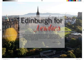 Edinburgh for 
Newbies 
Arriving in Edinburgh can be quite overwhelming – a city bursting with 
possibilities, beauty and history demands a lot of attention. This section 
helps you to keep calm in the midst of the typical sightseeing chaos, whilst 
showing you all the places you need to see in order to get a great first im-pression 
of Scotland’s capital. 
Dajana Schaffrath 
travel_guide2014.indd 16-17 27.09.2014 12:50:07 
 