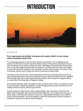 3
From oppressed and divided, to diverse and creative, Berlin is now a place
where everybody wants to be.
It’s a better place because of what it’s been through and overcome. This is displayed by the
stretch of the Wall that is now the East Side Gallery. Pieces of the past and old industrial lots are
now transformed into art centres, hostels and clubs. What began as counterculture is now culture.
This is a city that’s bigger than New York but, laid back; in all areas other than club entry. People
of some 185 nations are residents of this metropolis, and that comes through in the culture: home
of the Doner, second home of tango and home to thousands of foreign artists.
The history is here for all to see, from the Reichstag that houses the German government to the
gates like Brandenburger Tor that show where the city limits used to be. Berlin has three UNESCO
world heritage sites, one of these being the Museum Island, which houses the Pergamon Muse-
um, within which The Great Altar of Pergamon resides.
Green spaces like lakes, parks, and gardens make up nearly a third of Berlin. It’s beautiful not only
to cycle and walk in places like Tiergarten, but also throughout the city, past monuments and con-
trasting architecture built by different governments.
A simple pastime to enjoy here for some is sitting outside a spati- generally a small shop with
tables- with a cheap beer. Beer goes well with most things here. You can grab a beer at a gym, or
dance studio, in the Ramones museum or trade it for a Mate-Wodka and head to one of Berlin’s
famous night-life offerings, such as the Berghain; where the Panorama Bar opens its shutters at
daybreak for party goers to see the city still sleeping.
INTRODUCTION
Text / James Farrell
 