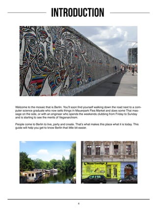 INTRODUCTION
4
Welcome to the mosaic that is Berlin. You’ll soon find yourself walking down the road next to a com-
puter science graduate who now sells things in Mauerpark Flea Market and does some Thai mas-
sage on the side, or with an engineer who spends the weekends clubbing from Friday to Sunday
and is starting to see the merits of Veganarchism.
People come to Berlin to live, party and create. That’s what makes this place what it is today. This
guide will help you get to know Berlin that little bit easier.
 
