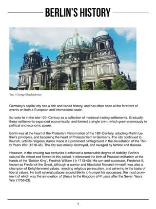 BERLIN’S HISTORY
5
Germany’s capital city has a rich and varied history, and has often been at the forefront of
events on both a European and international scale.
Its roots lie in the late-12th Century as a collection of medieval trading settlements. Gradually,
these settlements expanded economically, and formed a single town, which grew enormously in
political and economic power.
Berlin was at the heart of the Protestant Reformation of the 16th Century, adopting Martin Lu-
ther’s principles, and becoming the heart of Protestantism in Germany. The city continued to
flourish, until its religious stance made it a prominent battleground in the devastation of the Thir-
ty Years War (1618-48). The city was mostly destroyed, and ravaged by famine and disease.
However, in the ensuing two centuries it achieved a remarkable degree of stability. Berlin’s
cultural life ebbed and flowed in this period. It witnessed the birth of Prussian militarism at the
hands of the ‘Soldier King’, Fredrick William I (r 1713-40). His son and successor, Frederick II,
known as Frederick the Great, although a warrior and Absolutist Monarch himself, was also a
champion of Enlightenment values, rejecting religious persecution, and ushering in the basis of
liberal values. He built several palaces around Berlin to trumpet his successes, the most prom-
inent of which was the annexation of Silesia to the Kingdom of Prussia after the Seven Years
War (1756-63).
Text / George Khachadorian
 