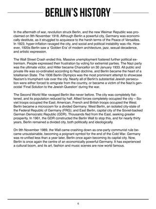 BERLIN’S HISTORY
6
In the aftermath of war, revolution struck Berlin, and the new Weimar Republic was pro-
claimed on 9th November 1918. Although Berlin a powerful city, Germany was economi-
cally destitute, as it struggled to acquiesce to the harsh terms of the Peace of Versailles.
In 1923, hyper-inflation ravaged the city, and social and political instability was rife. How-
ever, 1920s Berlin saw a ‘Golden Era’ of modern architecture, jazz, sexual decadence,
and artistic expression.
The Wall Street Crash ended this. Massive unemployment fostered further political ex-
tremism. People expressed their frustration by voting for extremist parties. The Nazi party
was the ultimate victor, and Hitler became Chancellor on 30 January 1933. All public and
private life was co-ordinated according to Nazi doctrine, and Berlin became the heart of a
totalitarian State. The 1936 Berlin Olympics was the most prominent attempt to showcase
Nazism’s triumphant rule over the city. Nearly all of Berlin’s substantial Jewish persecu-
tion were either forced to emigrate from the country, or became a victim of the Nazi’s gen-
ocidal ‘Final Solution to the Jewish Question’ during the war.
The Second World War ravaged Berlin like never before. The city was completely flat-
tened, and its population reduced by half. Allied forces completely occupied the city – So-
viet troops occupied the East; American, French and British troops occupied the West.
Berlin became a microcosm for a divided Germany: West Berlin, an isolated city-state of
the Federal Republic of Germany (FRG); and East Berlin, capital city of the Soviet-backed
German Democratic Republic (GDR). Thousands fled from the East, seeking greater
prosperity. In 1961, the GDR constructed the Berlin Wall to stop this, and for nearly thirty
years, Berlin remained a divided city, both politically and ideologically.
On 9th November 1989, the Wall came crashing down as one-party communist rule be-
came unsustainable, becoming a poignant symbol for the end of the Cold War. Germany
was re-unified less than a year later, Berlin once again becoming its capital city. Now,
Berlin is once again the centre of an economically powerful Germany. It has experienced
a cultural boom, and its art, fashion and music scenes are now world famous.
 