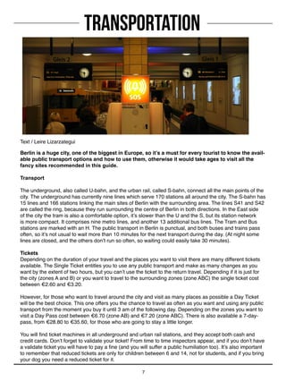7
Transportation
Berlin is a huge city, one of the biggest in Europe, so it’s a must for every tourist to know the avail-
able public transport options and how to use them, otherwise it would take ages to visit all the
fancy sites recommended in this guide.
Transport
The underground, also called U-bahn, and the urban rail, called S-bahn, connect all the main points of the
city. The underground has currently nine lines which serve 170 stations all around the city. The S-bahn has
15 lines and 166 stations linking the main sites of Berlin with the surrounding area. The lines S41 and S42
are called the ring, because they run surrounding the centre of Berlin in both directions. In the East side
of the city the tram is also a comfortable option, it’s slower than the U and the S, but its station network
is more compact. It comprises nine metro lines, and another 13 additional bus lines. The Tram and Bus
stations are marked with an H. The public transport in Berlin is punctual, and both buses and trains pass
often, so it’s not usual to wait more than 10 minutes for the next transport during the day. (At night some
lines are closed, and the others don’t run so often, so waiting could easily take 30 minutes).
Tickets
Depending on the duration of your travel and the places you want to visit there are many different tickets
available. The Single Ticket entitles you to use any public transport and make as many changes as you
want by the extent of two hours, but you can’t use the ticket to the return travel. Depending if it is just for
the city (zones A and B) or you want to travel to the surrounding zones (zone ABC) the single ticket cost
between €2.60 and €3.20.
However, for those who want to travel around the city and visit as many places as possible a Day Ticket
will be the best choice. This one offers you the chance to travel as often as you want and using any public
transport from the moment you buy it until 3 am of the following day. Depending on the zones you want to
visit a Day Pass cost between €6.70 (zone AB) and €7.20 (zone ABC). There is also available a 7-day-
pass, from €28.80 to €35.60, for those who are going to stay a little longer.
You will find ticket machines in all underground and urban rail stations, and they accept both cash and
credit cards. Don’t forget to validate your ticket! From time to time inspectors appear, and if you don’t have
a validate ticket you will have to pay a fine (and you will suffer a public humiliation too). It’s also important
to remember that reduced tickets are only for children between 6 and 14, not for students, and if you bring
your dog you need a reduced ticket for it.
Text / Leire Lizarzategui
 