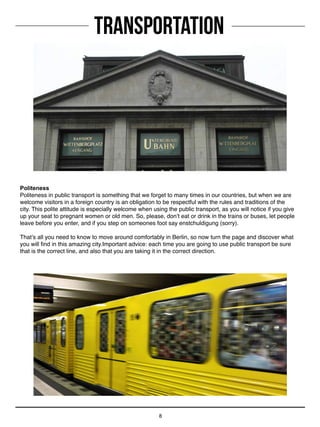 8
Transportation
Politeness
Politeness in public transport is something that we forget to many times in our countries, but when we are
welcome visitors in a foreign country is an obligation to be respectful with the rules and traditions of the
city. This polite attitude is especially welcome when using the public transport, as you will notice if you give
up your seat to pregnant women or old men. So, please, don’t eat or drink in the trains or buses, let people
leave before you enter, and if you step on someones foot say enstchuldigung (sorry).
That’s all you need to know to move around comfortably in Berlin, so now turn the page and discover what
you will find in this amazing city.Important advice: each time you are going to use public transport be sure
that is the correct line, and also that you are taking it in the correct direction.
 
