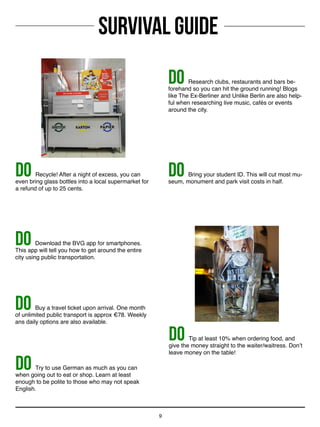 SURVIVAL GUIDE
9
DO Try to use German as much as you can
when going out to eat or shop. Learn at least
enough to be polite to those who may not speak
English.
DO Buy a travel ticket upon arrival. One month
of unlimited public transport is approx €78. Weekly
ans daily options are also available.
DO Download the BVG app for smartphones.
This app will tell you how to get around the entire
city using public transportation.
DO Bring your student ID. This will cut most mu-
seum, monument and park visit costs in half.
DO Research clubs, restaurants and bars be-
forehand so you can hit the ground running! Blogs
like The Ex-Berliner and Unlike Berlin are also help-
ful when researching live music, cafés or events
around the city.
DO Recycle! After a night of excess, you can
even bring glass bottles into a local supermarket for
a refund of up to 25 cents.
DO Tip at least 10% when ordering food, and
give the money straight to the waiter/waitress. Don’t
leave money on the table!
 