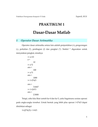 Praktikum Pemrograman Komputer P. Fisika Supardi, M.Si 
PRAKTIKUM 1 
Dasar-Dasar Matlab 
1 Operator Dasar Aritmatika 
Operator dasar aritmatika antara lain adalah penjumlahan (+), pengurangan 
(-), perkalian (*), pembagian (/) dan pangkat (^). Simbol ^ digunakan untuk 
menyatakan pangkat, misalnya 
>> a=10 
a = 
10 
>> a^2 
ans = 
100 
>> a^3 
ans = 
1000 
>> 1+2*4/3 
ans = 
3.6667 
>> 1+2/4*3 
ans = 
2.5000 
Tetapi, coba kita lihat contoh ke-4 dan ke-5, yaitu bagaimana urutan operasi 
pada angka-angka tersebut. Untuk bentuk yang lebih jelas operasi 1+2*4/3 dapat 
dituliskan sebagai 
1+((2*4)/3) = 1+8/3 
1 
 