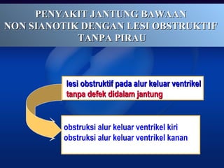PENYAKIT JANTUNG BAWAANPENYAKIT JANTUNG BAWAAN
NON SIANOTIK DENGAN LESI OBSTRUKTIFNON SIANOTIK DENGAN LESI OBSTRUKTIF
TANPA PIRAUTANPA PIRAU
lesi obstruktif pada alur keluar ventrikellesi obstruktif pada alur keluar ventrikel
tanpa defek didalam jantungtanpa defek didalam jantung
obstruksi alur keluar ventrikel kiri
obstruksi alur keluar ventrikel kanan
 