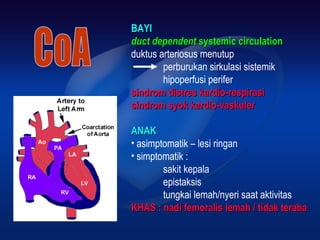 BAYIBAYI
duct dependentduct dependent systemic circulationsystemic circulation
duktus arteriosus menutup
perburukan sirkulasi sistemik
hipoperfusi perifer
sindrom distres kardio-respirasisindrom distres kardio-respirasi
sindrom syok kardio-vaskulersindrom syok kardio-vaskuler
ANAKANAK
• asimptomatik – lesi ringan
• simptomatik :
sakit kepala
epistaksis
tungkai lemah/nyeri saat aktivitas
KHAS : nadi femoralis lemah / tidak terabaKHAS : nadi femoralis lemah / tidak teraba
 