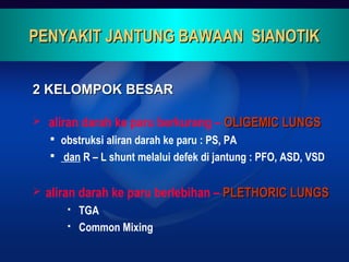 2 KELOMPOK BESAR2 KELOMPOK BESAR
 aliran darah ke paru berkurang – OLIGEMIC LUNGSOLIGEMIC LUNGS
 obstruksi aliran darah ke paru : PS, PA
 dan R – L shunt melalui defek di jantung : PFO, ASD, VSD
 aliran darah ke paru berlebihan – PLETHORIC LUNGSPLETHORIC LUNGS
 TGA
 Common Mixing
PENYAKIT JANTUNG BAWAAN SIANOTIKPENYAKIT JANTUNG BAWAAN SIANOTIK
 