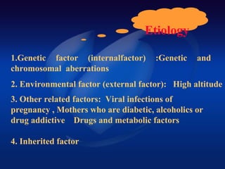 Etiology
1.Genetic factor (internalfactor) :Genetic and
chromosomal aberrations
2. Environmental factor (external factor): High altitude
4. Inherited factor
3. Other related factors: Viral infections of
pregnancy , Mothers who are diabetic, alcoholics or
drug addictive Drugs and metabolic factors
 