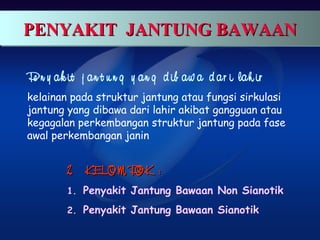 PENYAKIT JANTUNG BAWAANPENYAKIT JANTUNG BAWAANPENYAKIT JANTUNG BAWAANPENYAKIT JANTUNG BAWAAN
Pe n y ak it j an t u n g y an g d ib aw a d ar i lah ir
kelainan pada struktur jantung atau fungsi sirkulasi
jantung yang dibawa dari lahir akibat gangguan atau
kegagalan perkembangan struktur jantung pada fase
awal perkembangan janin
2 KELOM POK :2 KELOM POK :
1. Penyakit Jantung Bawaan Non Sianotik
2. Penyakit Jantung Bawaan Sianotik
 