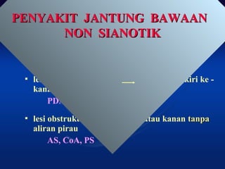 2 KELOMPOK BESAR2 KELOMPOK BESAR
 lesi / lubang di jantung aliran pirau kiri ke -
kanan
PDA VSD, ASD, AVSD
 lesi obstruktif di jantung kiri atau kanan tanpatanpa
aliran pirau
AS, CoA, PS
PENYAKIT JANTUNG BAWAANPENYAKIT JANTUNG BAWAAN
NON SIANOTIKNON SIANOTIK
PENYAKIT JANTUNG BAWAANPENYAKIT JANTUNG BAWAAN
NON SIANOTIKNON SIANOTIK
 