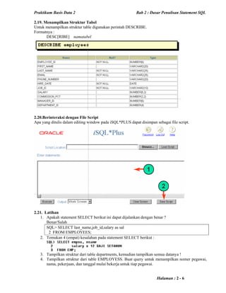 Praktikum Basis Data 2 Bab 2 : Dasar Penulisan Statement SQL
Halaman : 2 - 6
2.19. Menampilkan Struktur Tabel
Untuk menampilkan struktur table digunakan perintah DESCRIBE.
Formatnya :
DESC[RIBE] namatabel
2.20.Berinteraksi dengan File Script
Apa yang ditulis dalam editing window pada iSQL*PLUS dapat disimpan sebagai file script.
2.21. Latihan
1. Apakah statement SELECT berikut ini dapat dijalankan dengan benar ?
Benar/Salah
SQL> SELECT last_name,job_id,salary as sal
2 FROM EMPLOYEES;
2. Temukan 4 (empat) kesalahan pada statement SELECT berikut :
3. Tampilkan struktur dari table departments, kemudian tampilkan semua datanya !
4. Tampilkan struktur dari table EMPLOYESS. Buat query untuk menampilkan nomer pegawai,
nama, pekerjaan, dan tanggal mulai bekerja untuk tiap pegawai.
 