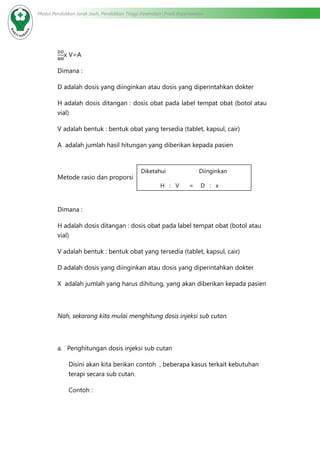 Modul Pendidikan Jarak Jauh, Pendidikan Tinggi Kesehatan Prodi Keperawatan
x V=A
Dimana :
D adalah dosis yang diinginkan atau dosis yang diperintahkan dokter
H adalah dosis ditangan : dosis obat pada label tempat obat (botol atau
vial)
V adalah bentuk : bentuk obat yang tersedia (tablet, kapsul, cair)
A adalah jumlah hasil hitungan yang diberikan kepada pasien
Metode rasio dan proporsi
Dimana :
H adalah dosis ditangan : dosis obat pada label tempat obat (botol atau
vial)
V adalah bentuk : bentuk obat yang tersedia (tablet, kapsul, cair)
D adalah dosis yang diinginkan atau dosis yang diperintahkan dokter
X adalah jumlah yang harus dihitung, yang akan diberikan kepada pasien
Nah, sekarang kita mulai menghitung dosis injeksi sub cutan.
a.	 Penghitungan dosis injeksi sub cutan
Disini akan kita berikan contoh , beberapa kasus terkait kebutuhan
terapi secara sub cutan.
Contoh :
Diketahui Diinginkan
H : V = D : x
 