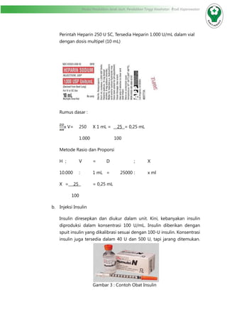 Modul Pendidikan Jarak Jauh, Pendidikan Tinggi Kesehatan Prodi Keperawatan
Perintah Heparin 250 U SC, Tersedia Heparin 1.000 U/mL dalam vial
dengan dosis multipel (10 mL)
Rumus dasar :
x V=	 250	 X 1 mL = 25 = 0,25 mL
		 1.000		 100
Metode Rasio dan Proporsi
H 	;	V	=	D		 ;	X
10.000	 :	 1 mL	 =	 25000	: 	 x ml
X	= 25 	 = 0,25 mL
	 100
b.	 Injeksi Insulin
Insulin diresepkan dan diukur dalam unit. Kini, kebanyakan insulin
diproduksi dalam konsentrasi 100 U/mL. Insulin diberikan dengan
spuit insulin yang dikalibrasi sesuai dengan 100-U insulin. Konsentrasi
insulin juga tersedia dalam 40 U dan 500 U, tapi jarang ditemukan.
			 Gambar 3 : Contoh Obat Insulin
 