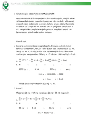 Modul Pendidikan Jarak Jauh, Pendidikan Tinggi Kesehatan Prodi Keperawatan
3.	 Penghitungan Dosis Injeksi Intra Muskuler (IM)
Otot mempunyai lebih banyak pembuluh darah daripada jaringan lemak,
sehingga obat-obatan yang diberikan secara intra muskuler lebih cepat
diabsorbsi dari pada injeksi subkutan. Volume larutan obat untuk injeksi
IM adalah 0,5 sampai 3,0 mL. Volume larutan yang lebih banyak dari 3
mL, menyebabkan perpindahan jaringan otot yang lebih banyak dan
kemungkinan terjadinya kerusakan jaringan.
Contoh soal.
1.	 Seorang pasien mendapat terapi oksasillin. Instruksi pada label obat
terbaca: “tambahkan 5,7 mL air steril.” Bubuk obat setara dengan 0,3 mL.
Setiap 1,5 mL = 250 mg (larutan obat setara dengan 6 mL). Selesaikan
soal dengan menggunakan 250 mg = 1,5 mL atau 1000 mg (1 g) = 6 mL.
a.	
=
b.	 H : V :: D : x
1000 mg : 6 mL :: 500 mg : x mL
				
				
Jawab: oksasilin (Prostaphlin) 500 mg = 3 mL
2.	 Kasus 2
Meperidin 35 mg = 0,7 mL, hidroksizin 25 mg= 0,5 mL meperidin
a.	
b.	 H : V :: D : x
50 mg : 1 mL :: 35 mg : x mL
				
 
