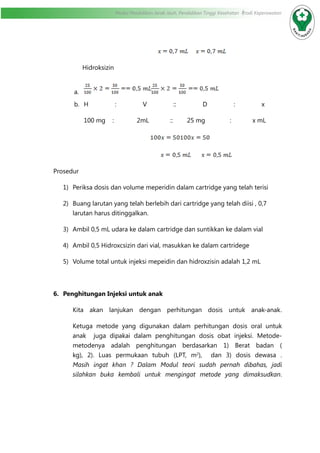 Modul Pendidikan Jarak Jauh, Pendidikan Tinggi Kesehatan Prodi Keperawatan
				
Hidroksizin
a.	
b.	 H : V :: D : x
100 mg : 2mL :: 25 mg : x mL
				
				
Prosedur
1)	 Periksa dosis dan volume meperidin dalam cartridge yang telah terisi
2)	 Buang larutan yang telah berlebih dari cartridge yang telah diisi , 0,7
larutan harus ditinggalkan.
3)	 Ambil 0,5 mL udara ke dalam cartridge dan suntikkan ke dalam vial
4)	 Ambil 0,5 Hidroxcsizin dari vial, masukkan ke dalam cartridege
5)	 Volume total untuk injeksi mepeidin dan hidroxzisin adalah 1,2 mL
6.	 Penghitungan Injeksi untuk anak
Kita akan lanjukan dengan perhitungan dosis untuk anak-anak.
Ketuga metode yang digunakan dalam perhitungan dosis oral untuk
anak juga dipakai dalam penghitungan dosis obat injeksi. Metode-
metodenya adalah penghitungan berdasarkan 1) Berat badan (
kg), 2). Luas permukaan tubuh (LPT, m2
), dan 3) dosis dewasa .
Masih ingat khan ? Dalam Modul teori sudah pernah dibahas, jadi
silahkan buka kembali untuk mengingat metode yang dimaksudkan.
 
