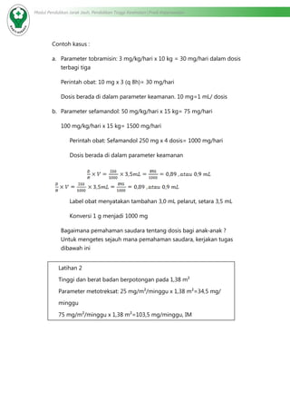Modul Pendidikan Jarak Jauh, Pendidikan Tinggi Kesehatan Prodi Keperawatan
Contoh kasus :
a.	 Parameter tobramisin: 3 mg/kg/hari x 10 kg = 30 mg/hari dalam dosis
terbagi tiga
Perintah obat: 10 mg x 3 (q 8h)= 30 mg/hari
Dosis berada di dalam parameter keamanan. 10 mg=1 mL/ dosis
b.	 Parameter sefamandol: 50 mg/kg/hari x 15 kg= 75 mg/hari
100 mg/kg/hari x 15 kg= 1500 mg/hari
		 Perintah obat: Sefamandol 250 mg x 4 dosis= 1000 mg/hari
Dosis berada di dalam parameter keamanan
			
Label obat menyatakan tambahan 3,0 mL pelarut, setara 3,5 mL
Konversi 1 g menjadi 1000 mg
Bagaimana pemahaman saudara tentang dosis bagi anak-anak ?
Untuk mengetes sejauh mana pemahaman saudara, kerjakan tugas
dibawah ini
Latihan 2
Tinggi dan berat badan berpotongan pada 1,38 m²
Parameter metotreksat: 25 mg/m²/minggu x 1,38 m²=34,5 mg/
minggu
75 mg/m²/minggu x 1,38 m²=103,5 mg/minggu, IM
 