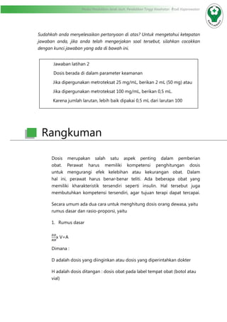 Modul Pendidikan Jarak Jauh, Pendidikan Tinggi Kesehatan Prodi Keperawatan
Sudahkah anda menyelesaikan pertanyaan di atas? Untuk mengetahui ketepatan
jawaban anda, jika anda telah mengerjakan soal tersebut, silahkan cocokkan
dengan kunci jawaban yang ada di bawah ini.
Dosis merupakan salah satu aspek penting dalam pemberian
obat. Perawat harus memiliki kompetensi penghitungan dosis
untuk mengurangi efek kelebihan atau kekurangan obat. Dalam
hal ini, perawat harus benar-benar teliti. Ada beberapa obat yang
memiliki kharakteristik tersendiri seperti insulin. Hal tersebut juga
membutuhkan kompetensi tersendiri, agar tujuan terapi dapat tercapai.
Secara umum ada dua cara untuk menghitung dosis orang dewasa, yaitu
rumus dasar dan rasio-proporsi, yaitu
1.	 Rumus dasar
x V=A
Dimana :
D adalah dosis yang diinginkan atau dosis yang diperintahkan dokter
H adalah dosis ditangan : dosis obat pada label tempat obat (botol atau
vial)
Jawaban latihan 2
Dosis berada di dalam parameter keamanan
Jika dipergunakan metroteksat 25 mg/mL, berikan 2 mL (50 mg) atau
Jika dipergunakan metroteksat 100 mg/mL, berikan 0,5 mL.
Karena jumlah larutan, lebih baik dipakai 0,5 mL dari larutan 100
mg/mL.
Rangkuman
 