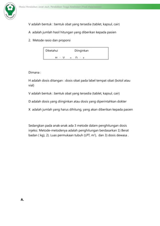 Modul Pendidikan Jarak Jauh, Pendidikan Tinggi Kesehatan Prodi Keperawatan
V adalah bentuk : bentuk obat yang tersedia (tablet, kapsul, cair)
A adalah jumlah hasil hitungan yang diberikan kepada pasien
2. Metode rasio dan proporsi
Dimana :
H adalah dosis ditangan : dosis obat pada label tempat obat (botol atau
vial)
V adalah bentuk : bentuk obat yang tersedia (tablet, kapsul, cair)
D adalah dosis yang diinginkan atau dosis yang diperintahkan dokter
X adalah jumlah yang harus dihitung, yang akan diberikan kepada pasien
Sedangkan pada anak-anak ada 3 metode dalam penghitungan dosis
injeksi. Metode-metodenya adalah penghitungan berdasarkan 1) Berat
badan ( kg), 2). Luas permukaan tubuh (LPT, m2
), dan 3) dosis dewasa .
A.	
Diketahui Diinginkan
H : V = D : x
 