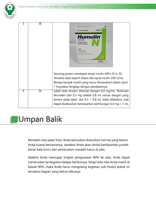 Modul Pendidikan Jarak Jauh, Pendidikan Tinggi Kesehatan Prodi Keperawatan
3 III
Seorang pasien mendapat terapi insulin NPH 25 U. SC.
Tersedia obat seperti diatas dan spuit insulin 100 U/mL.
Berapa banyak insulin yang harus dimasukkan dalam spuit
? Tunjukkan lengkap dengan peralatannya.
4 IV Label obat atropin ditandai dengan 0,4 mg/mL. Perkiraan
ekuivalen dari 0,3 mg adalah 0,8 mL sesuai dengan yang
tertera pada label. Jika 0,3 = 0,8 mL tidak diketahui, soal
dapat diselesaikan berdasarkan perhitungan 0,4 mg = 1 mL
Mintalah nilai pada Tutor Anda kemudian diskusikan hal-hal yang belum
Anda kuasai bersamanya. Jawaban Anda akan dinilai berdasarkan jumlah
benar kata kunci dari pemecahan masalah kasus di atas.
Apabila Anda mencapai tingkat penguasaan 80% ke atas, Anda dapat
meneruskan ke kegiatan belajar berikutnya. Tetapi bilai nilai Anda masih di
bawah 80%, maka Anda harus mengulang kegiatan sub modul pokok ini
terutama bagian yang belum dikuasai.
Umpan Balik
 