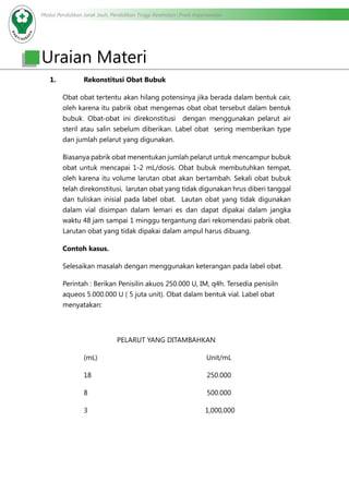 Modul Pendidikan Jarak Jauh, Pendidikan Tinggi Kesehatan Prodi Keperawatan
Uraian Materi
1.	 Rekonstitusi Obat Bubuk
Obat obat tertentu akan hilang potensinya jika berada dalam bentuk cair,
oleh karena itu pabrik obat mengemas obat obat tersebut dalam bentuk
bubuk. Obat-obat ini direkonstitusi dengan menggunakan pelarut air
steril atau salin sebelum diberikan. Label obat sering memberikan type
dan jumlah pelarut yang digunakan.
Biasanya pabrik obat menentukan jumlah pelarut untuk mencampur bubuk
obat untuk mencapai 1-2 mL/dosis. Obat bubuk membutuhkan tempat,
oleh karena itu volume larutan obat akan bertambah. Sekali obat bubuk
telah direkonstitusi, larutan obat yang tidak digunakan hrus diberi tanggal
dan tuliskan inisial pada label obat. Lautan obat yang tidak digunakan
dalam vial disimpan dalam lemari es dan dapat dipakai dalam jangka
waktu 48 jam sampai 1 minggu tergantung dari rekomendasi pabrik obat.
Larutan obat yang tidak dipakai dalam ampul harus dibuang.
Contoh kasus.
Selesaikan masalah dengan menggunakan keterangan pada label obat.
Perintah : Berikan Penisilin akuos 250.000 U, IM, q4h. Tersedia penisiln
aqueos 5.000.000 U ( 5 juta unit). Obat dalam bentuk vial. Label obat
menyatakan:
PELARUT YANG DITAMBAHKAN
		(mL)			 Unit/mL
		18			 250.000
		8			 500.000
		 3		 1,000,000
 