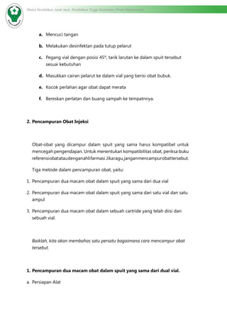 Modul Pendidikan Jarak Jauh, Pendidikan Tinggi Kesehatan Prodi Keperawatan
a.	 Mencuci tangan
b.	 Melakukan desinfektan pada tutup pelarut
c.	 Pegang vial dengan posisi 45º, tarik larutan ke dalam spuit tersebut
sesuai kebutuhan
d.	 Masukkan cairan pelarut ke dalam vial yang berisi obat bubuk.
e.	 Kocok perlahan agar obat dapat merata
f.	 Bereskan perlatan dan buang sampah ke tempatnnya.
2.	Pencampuran Obat Injeksi
Obat-obat yang dicampur dalam spuit yang sama harus kompatibel untuk
mencegah pengendapan. Untuk menentukan kompatibilitas obat, periksa buku
referensiobatataudenganahlifarmasi.Jikaragu,janganmencampurobattersebut.
Tiga metode dalam pencampuran obat, yaitu:
1.	 Pencampuran dua macam obat dalam spuit yang sama dari dua vial
2.	 Pencampuran dua macam obat dalam spuit yang sama dari satu vial dan satu
ampul
3.	 Pencampuran dua macam obat dalam sebuah cartride yang telah diisi dari
sebuah vial.
Baiklah, kita akan membahas satu persatu bagaimana cara mencampur obat
tersebut.
1.	Pencampuran dua macam obat dalam spuit yang sama dari dual vial.
a.	 Persiapan Alat
 