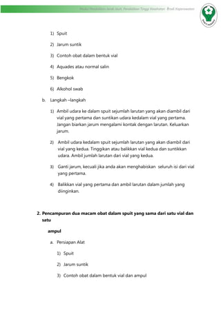 Modul Pendidikan Jarak Jauh, Pendidikan Tinggi Kesehatan Prodi Keperawatan
1)	 Spuit
2)	 Jarum suntik
3)	 Contoh obat dalam bentuk vial
4)	 Aquades atau normal salin
5)	 Bengkok
6)	 Alkohol swab
b.	 Langkah –langkah
1)	 Ambil udara ke dalam spuit sejumlah larutan yang akan diambil dari
vial yang pertama dan suntikan udara kedalam vial yang pertama.
Jangan biarkan jarum mengalami kontak dengan larutan. Keluarkan
jarum.
2)	 Ambil udara kedalam spuit sejumlah larutan yang akan diambil dari
vial yang kedua. Tinggikan atau balikkan vial kedua dan suntikkan
udara. Ambil jumlah larutan dari vial yang kedua.
3)	 Ganti jarum, kecuali jika anda akan menghabiskan seluruh isi dari vial
yang pertama.
4)	 Balikkan vial yang pertama dan ambil larutan dalam jumlah yang
diinginkan.
2.	Pencampuran dua macam obat dalam spuit yang sama dari satu vial dan
satu
ampul
a.	 Persiapan Alat
1)	 Spuit
2)	 Jarum suntik
3)	 Contoh obat dalam bentuk vial dan ampul
 