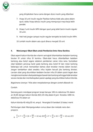 Modul Pendidikan Jarak Jauh, Pendidikan Tinggi Kesehatan Prodi Keperawatan
yang diinjeksikan harus sama dengan dosis insulin yang diberikan
7.	 Hisap 10 unit insulin reguler Pastikan bahwa tidak ada udara dalam
spuit, selalu hisap dahulu insulin yang mempunyai masa kerja lebih
pendek
8.	 Hisap 2 unit insulin NPH dengan spuit yang telah berisi insulin reguler
10 uniit.
9.	 Hati-hati jangan sampai insulin reguler terinjeksi ke botol insulin NPH.
10.	Jumlah insulin dalam satu spuit dharus menjadi 30 unit
4.	 Mencampur Obat-Obat untuk Pemberian Intra Vena Kontinu
Obat seperti kalium klorida dan vitamin seringkali ditambahkan kedalam kantong
larutan IV untuk infus IV kontinu. Obat-obat harus ditambahkan kedalam
kantong atau botol segera sebelum pemberian cairan intra vena. Suntukkan
obat kedalam penutup karet pada kantong atau botol IV dan rotasi kantong
beberapa kali untuk memastikan bahwa obat tersebar merata dalam larutan.
Jangan tambahkan obat sewaktu infus brjalan kecuali jika kantong dirotasi.
Larutan obat yang disuntikkan kedalam larutan infus IV dalam posisi tegak akan
mengkonsentrasikanobatpadabagianbawahdarikantongsehinggatidaktersebar
secara merata dan membahayakan pasien apalagi yang dsuntikkan kalium klorida.
Bagaimana caranya ? Kita akan menjelaskannya dengan contoh dibawah ini
Contoh:
Seorang pasin mendapat program terapi berupa: 100 mL dekstrosa 5% dalam
air (D5
W) dengan kalium klorida (KCl) 20 mEq dalam 8 jam. Tersedia: 1000 mL
dekstrosa 5% dalam air
Kalium klorida 40 mEq/20 mL ampul. Perangkat IV berlabel 10 tetes/ menit
Perhitungan obat: Mempergunakan rumus dasar dan metode rasio-dan-
proporsi
a.	
 