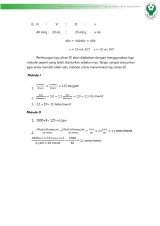 Modul Pendidikan Jarak Jauh, Pendidikan Tinggi Kesehatan Prodi Keperawatan
b.	 H	:	V	::	D	:	x
40 mEq : 20 mL	 ::	 20 mEq :	 x mL
			
			
	 Perhitungan laju aliran IV akan dijelaskan dengan menggunakan tiga
metode seperti yang telah dianjurkan sebelumnya. Tetapi, sangat dianjurkan
agar anda memilih salah satu metode untuk menentukan laju aliran IV.
Metode I
1.	
125 mL/jam
2.	
mL/menit
3.	 2,1 x 10= 21 tetes/menit
Metode II
1.	 1000+8= 125 mL/jam
2.	
tetes/menit
 
