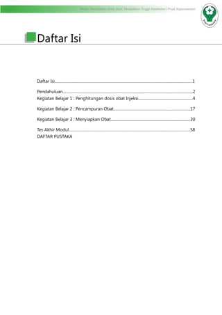 Modul Pendidikan Jarak Jauh, Pendidikan Tinggi Kesehatan Prodi Keperawatan
Daftar Isi
Daftar Isi..............................................................................................................................................1
Pendahuluan......................................................................................................................................2
Kegiatan Belajar 1 : Penghitungan dosis obat Injeksi........................................................4
Kegiatan Belajar 2 : Pencampuran Obat...............................................................................17
Kegiatan Belajar 3 : Menyiapkan Obat..................................................................................30
Tes Akhir Modul.............................................................................................................................58
DAFTAR PUSTAKA
 
