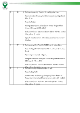 Modul Pendidikan Jarak Jauh, Pendidikan Tinggi Kesehatan Prodi Keperawatan
3 III 3.	 Perintah: tobramisin (Nebcin) 50 mg, IV, setiap 8 jam
Parameter obat: 3 mg/kg/hari dalam dosis terbagi tiga. Berat
klien 65 kg.
Tersedia: Nebcin
Perangkat dan Cairan: perangkat IV silinder dengan faktor
tetesan 60 tetes/mL;500mL D5
W
Instruksi: Encerkan tobramisin dalam 100 mL D5
W dan berikan
infus selama 40 menit.
Apakah dosis tobramisin dalam batas parameter keamanan?
Jelaskan.
4 IV 4.	 Perintah: ampisilin (Polycillin-N) 500 mg, IV, setiap 6 jam
Tersedia: Polycillin-N. Tambahkan 4,5 mL pelarut = 5 mL (2 g=
5 mL)
Konversi gram menjadi miligram.
Perngakt dan cairan: Perangkat silinder dengan faktor tetesan
60 tetes/mL; 500 mL D5
W
Instruksi: encerkan ampisilin dalam 50 mL D5
W dan berikan
infus selama 15 menit.
5 V 5.	 Perintah: metisilin (Staphcillin) 1 g, IV, q6h
Tersedia: Staphcillin
Catatan: label obat menunjukkan penggunaan IM dan IV.
Pergunakan rekonstitusi IM dan encerkan dalam 100 mL D5
W.
Instruksi: Encerkan Staphcillin dalam mL D5
W dan berikan
infus selama 40 menit.
 