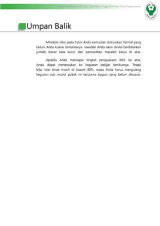 Modul Pendidikan Jarak Jauh, Pendidikan Tinggi Kesehatan Prodi Keperawatan
	 Mintalah nilai pada Tutor Anda kemudian diskusikan hal-hal yang
belum Anda kuasai bersamanya. Jawaban Anda akan dinilai berdasarkan
jumlah benar kata kunci dari pemecahan masalah kasus di atas.
	 Apabila Anda mencapai tingkat penguasaan 80% ke atas,
Anda dapat meneruskan ke kegiatan belajar berikutnya. Tetapi
bilai nilai Anda masih di bawah 80%, maka Anda harus mengulang
kegiatan sub modul pokok ini terutama bagian yang belum dikuasai.
Umpan Balik
 